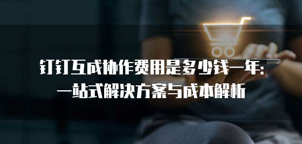 钉钉互成协作费用是多少钱一年:一站式解决方案与成本解析