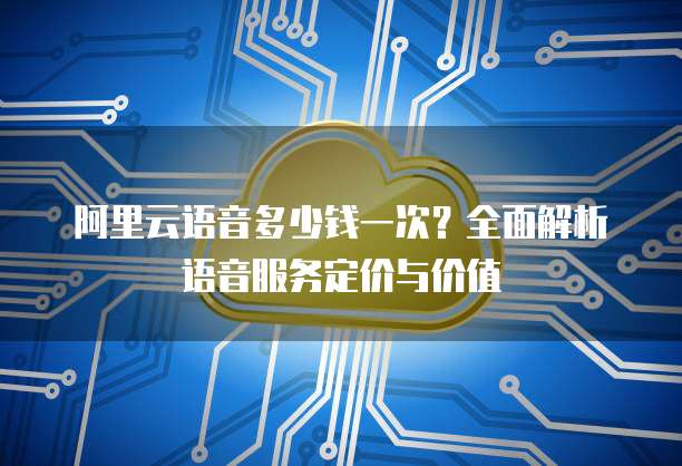 阿里云语音多少钱一次?全面解析语音服务定价与价值