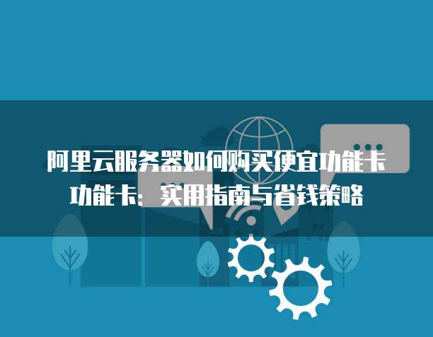 阿里云服务器如何购买便宜功能卡功能卡:实用指南与省钱策略