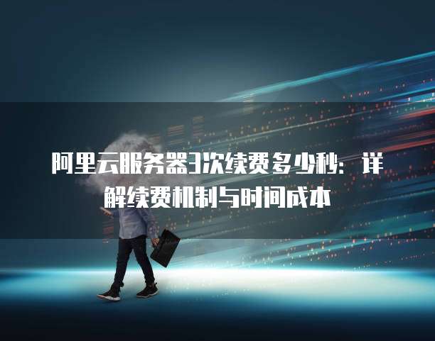 阿里云服务器3次续费多少秒:详解续费机制与时间成本