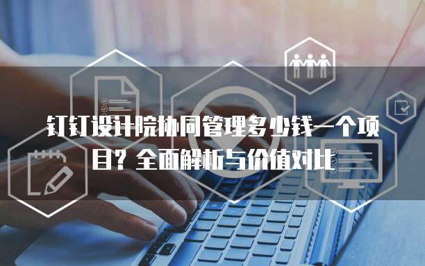 钉钉设计院协同管理多少钱一个项目？全面解析与价值对比