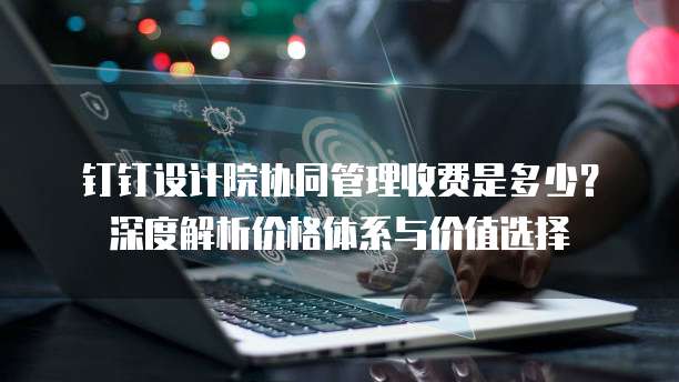 钉钉设计院协同管理收费是多少？深度解析价格体系与价值选择