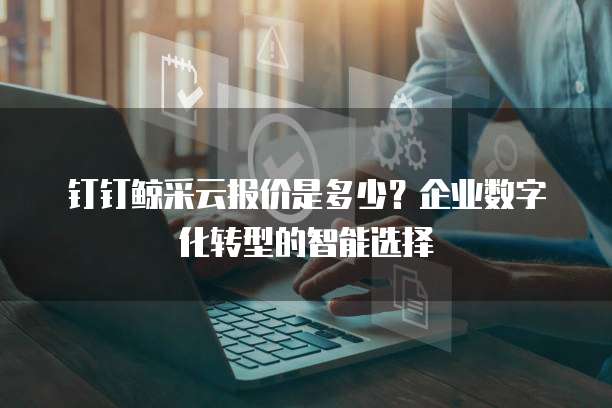 钉钉鲸采云报价是多少?企业数字化转型的智能选择