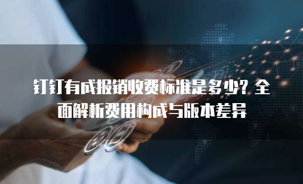 钉钉有成报销收费标准是多少?全面解析费用构成与版本差异