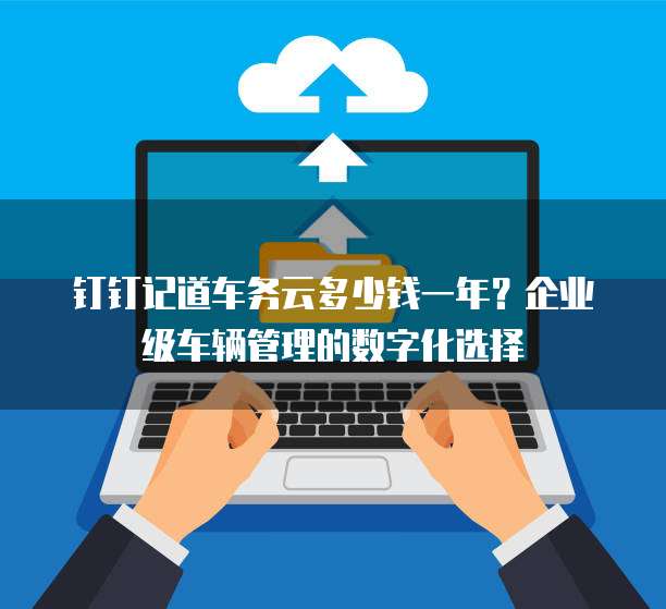 钉钉记道车务云多少钱一年？企业级车辆管理的数字化选择
