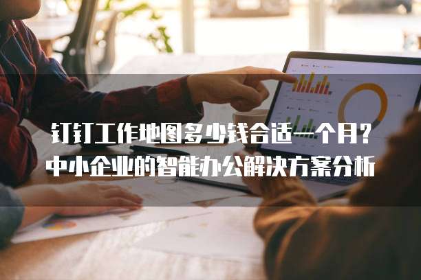 钉钉工作地图多少钱合适一个月?中小企业的智能办公解决方案分析