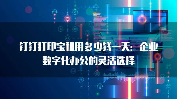 钉钉打印宝租用多少钱一天:企业数字化办公的灵活选择