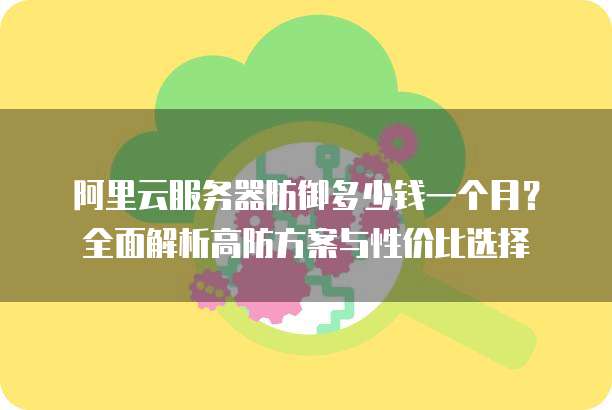 阿里云服务器防御多少钱一个月?全面解析高防方案与性价比选择