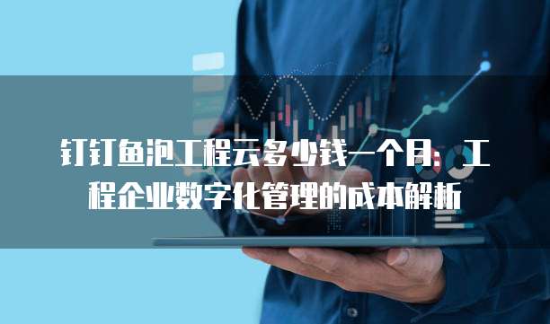 钉钉鱼泡工程云多少钱一个月:工程企业数字化管理的成本解析