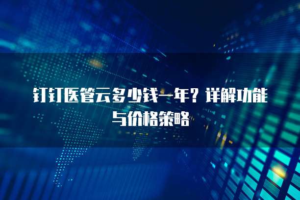 钉钉医管云多少钱一年?详解功能与价格策略
