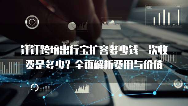 钉钉跨境出行宝扩容多少钱一次收费是多少?全面解析费用与价值