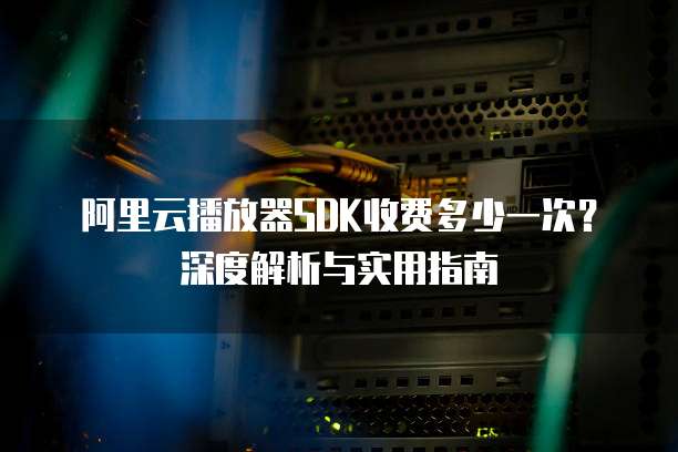 阿里云播放器SDK收费多少一次?深度解析与实用指南