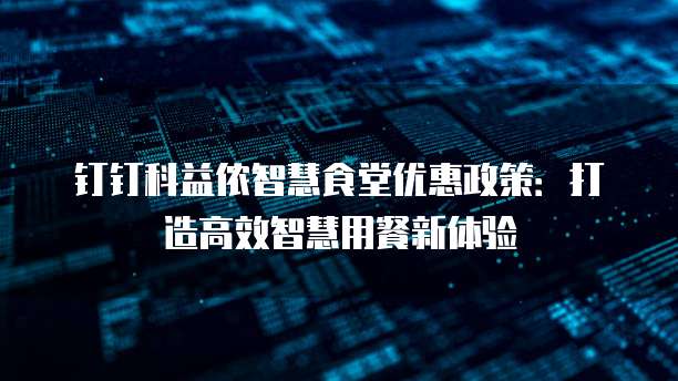 钉钉科益侬智慧食堂优惠政策：打造高效智慧用餐新体验