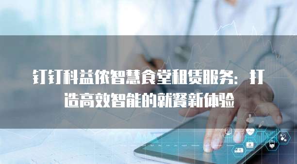 钉钉科益侬智慧食堂租赁服务：打造高效智能的就餐新体验