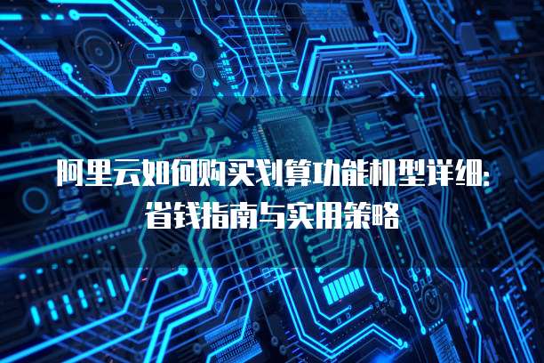 阿里云如何购买划算功能机型详细:省钱指南与实用策略