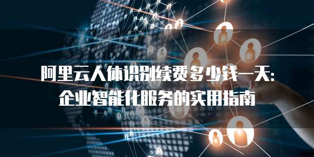 阿里云人体识别续费多少钱一天:企业智能化服务的实用指南