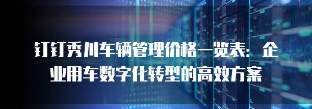 钉钉秀川车辆管理价格一览表:企业用车数字化转型的高效方案