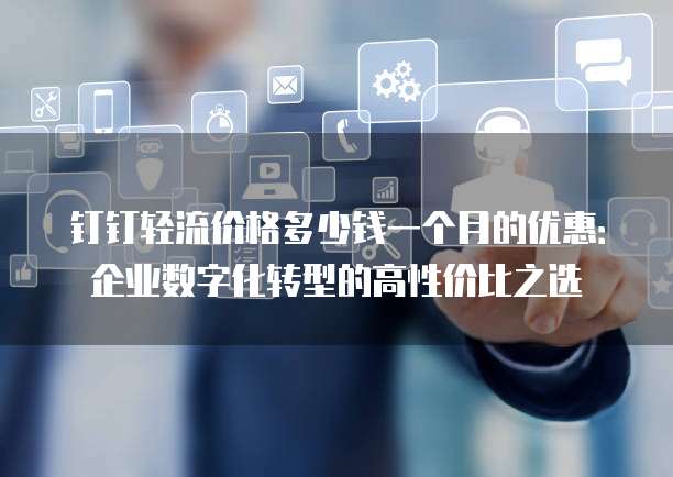 钉钉轻流价格多少钱一个月的优惠:企业数字化转型的高性价比之选