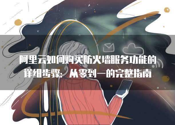 阿里云如何购买防火墙服务功能的详细步骤:从零到一的完整指南