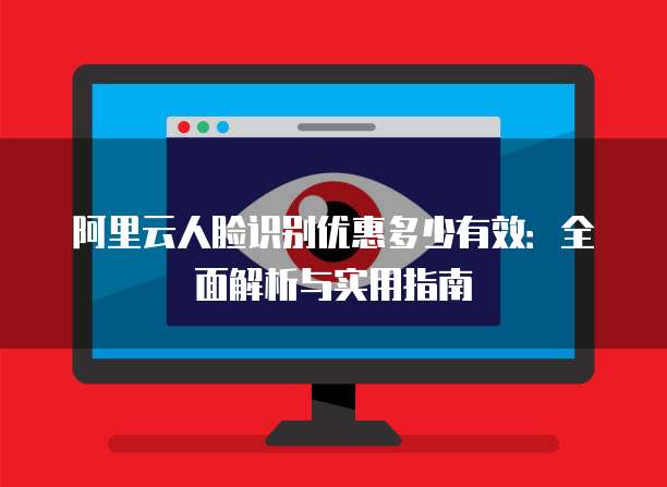 阿里云人脸识别优惠多少有效:全面解析与实用指南