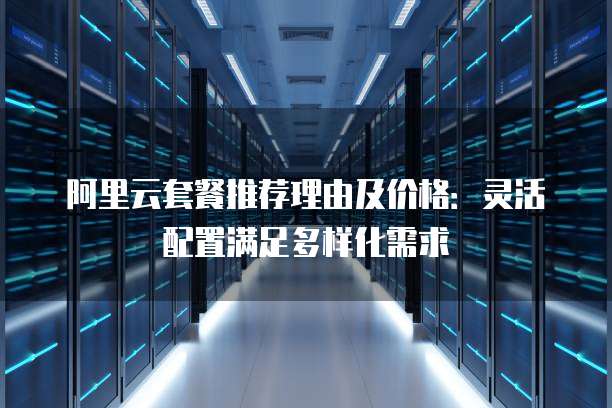 阿里云套餐推荐理由及价格：灵活配置满足多样化需求