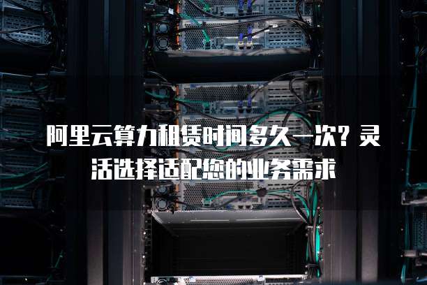 阿里云算力租赁时间多久一次?灵活选择适配您的业务需求