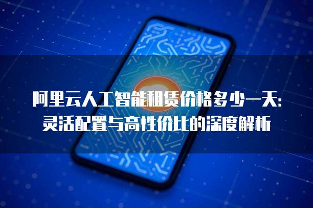 阿里云人工智能租赁价格多少一天:灵活配置与高性价比的深度解析