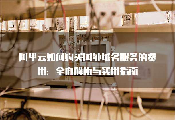 阿里云如何购买国外域名服务的费用：全面解析与实用指南