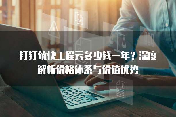 钉钉筑快工程云多少钱一年?深度解析价格体系与价值优势