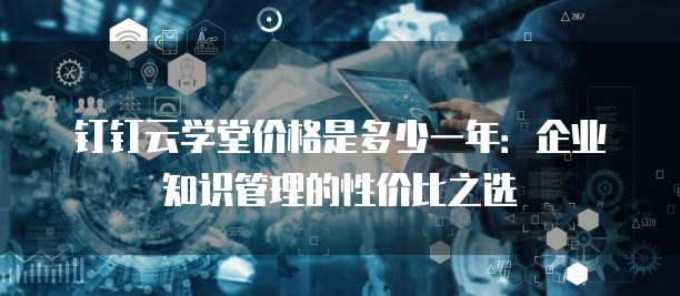 钉钉云学堂价格是多少一年:企业知识管理的性价比之选