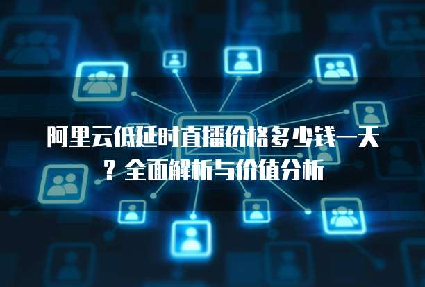 阿里云低延时直播价格多少钱一天?全面解析与价值分析