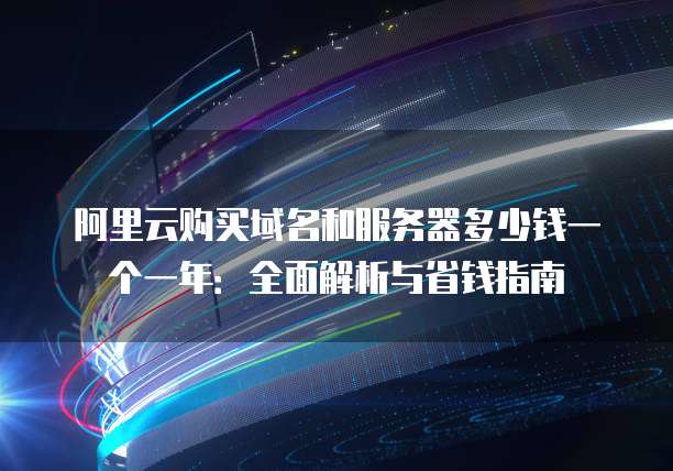 阿里云购买域名和服务器多少钱一个一年:全面解析与省钱指南