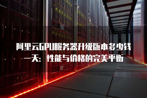 阿里云GPU服务器升级版本多少钱一天:性能与价格的完美平衡