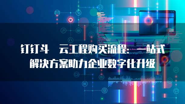 钉钉斗栱云工程购买流程：一站式解决方案助力企业数字化升级