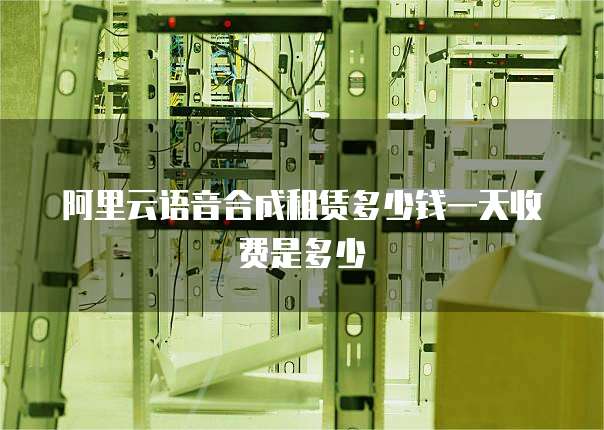 阿里云语音合成租赁多少钱一天收费是多少