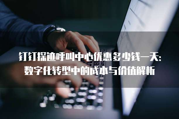 钉钉探迹呼叫中心优惠多少钱一天:数字化转型中的成本与价值解析