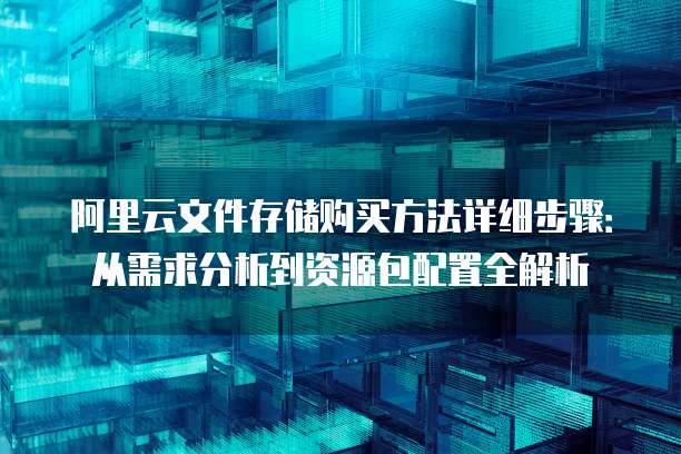 阿里云文件存储购买方法详细步骤:从需求分析到资源包配置全解析