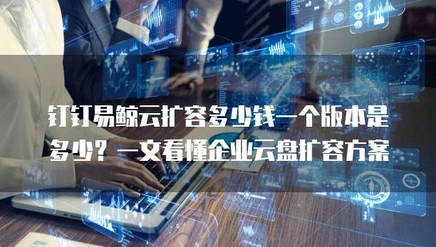 钉钉易鲸云扩容多少钱一个版本是多少?一文看懂企业云盘扩容方案