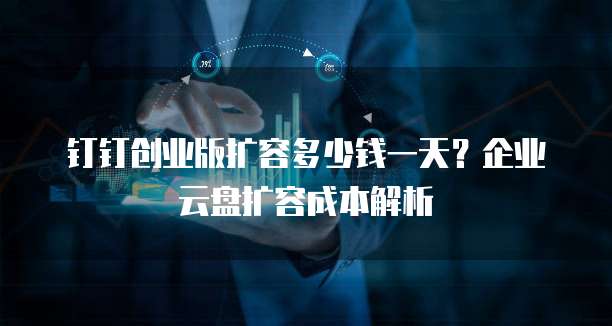 钉钉创业版扩容多少钱一天？企业云盘扩容成本解析