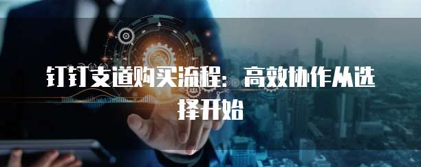 钉钉支道购买流程：高效协作从选择开始