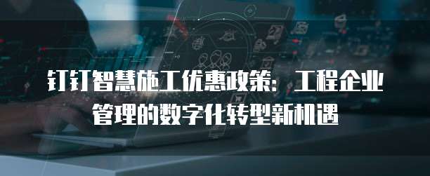 钉钉智慧施工优惠政策:工程企业管理的数字化转型新机遇