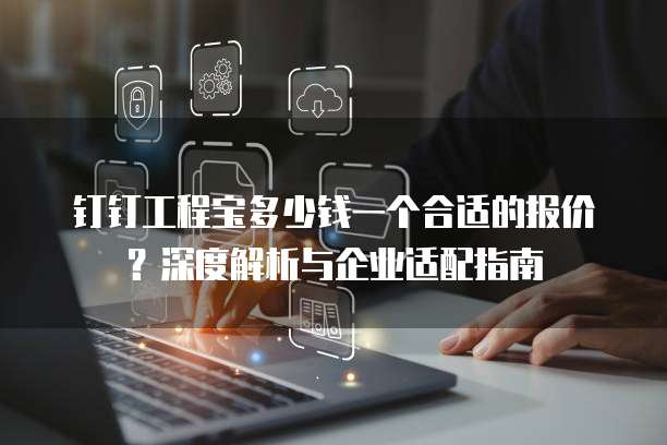钉钉工程宝多少钱一个合适的报价?深度解析与企业适配指南