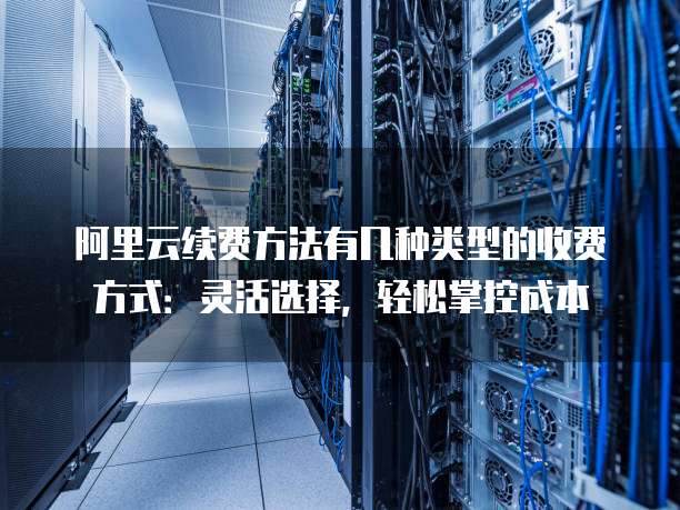阿里云续费方法有几种类型的收费方式:灵活选择,轻松掌控成本