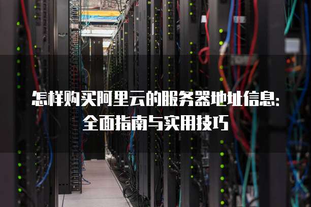 怎样购买阿里云的服务器地址信息:全面指南与实用技巧