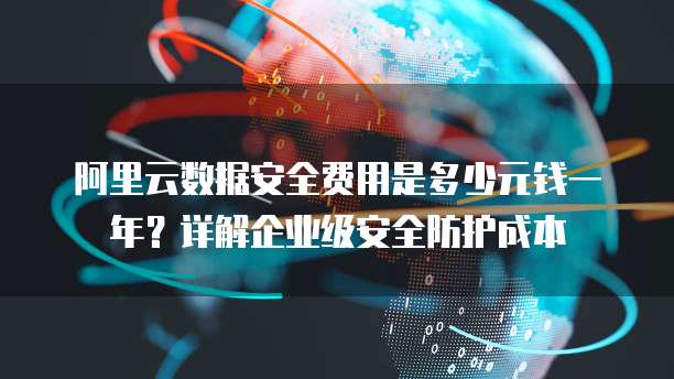阿里云数据安全费用是多少元钱一年?详解企业级安全防护成本