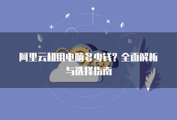 阿里云租用电脑多少钱?全面解析与选择指南
