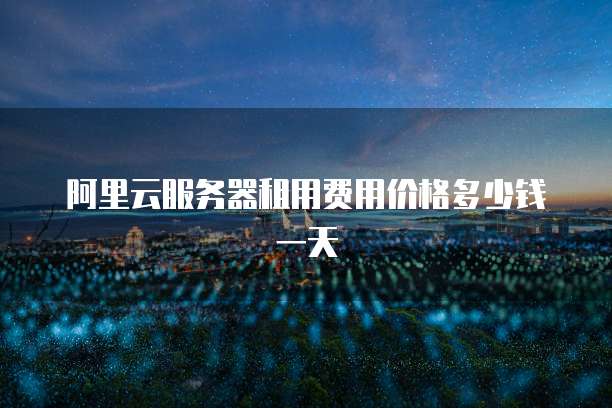 阿里云服务器租用费用价格多少钱一天