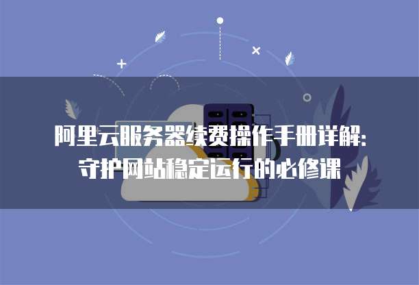 阿里云服务器续费操作手册详解:守护网站稳定运行的必修课