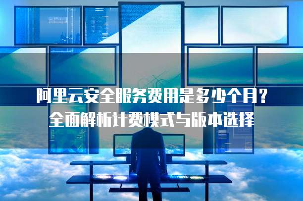 阿里云安全服务费用是多少个月?全面解析计费模式与版本选择