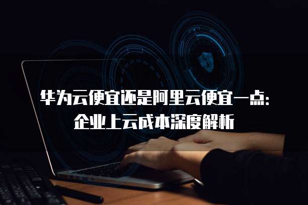 华为云便宜还是阿里云便宜一点:企业上云成本深度解析